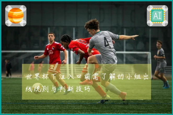 世界杯下注入口前需了解的小组出线规则与判断技巧