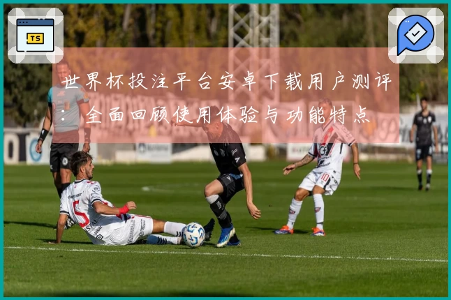 世界杯投注平台安卓下载用户测评：全面回顾使用体验与功能特点