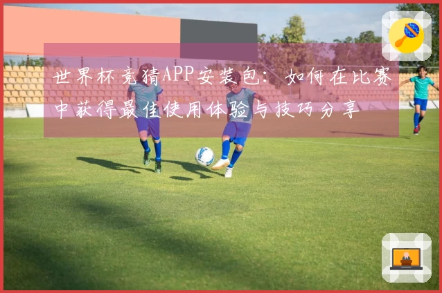 世界杯竞猜APP安装包：如何在比赛中获得最佳使用体验与技巧分享