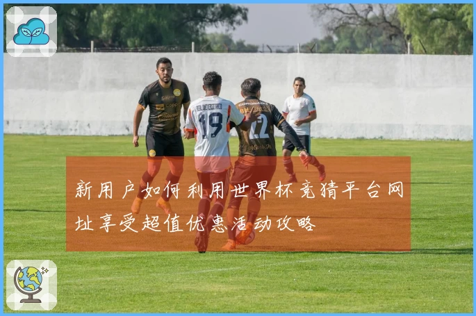 新用户如何利用世界杯竞猜平台网址享受超值优惠活动攻略